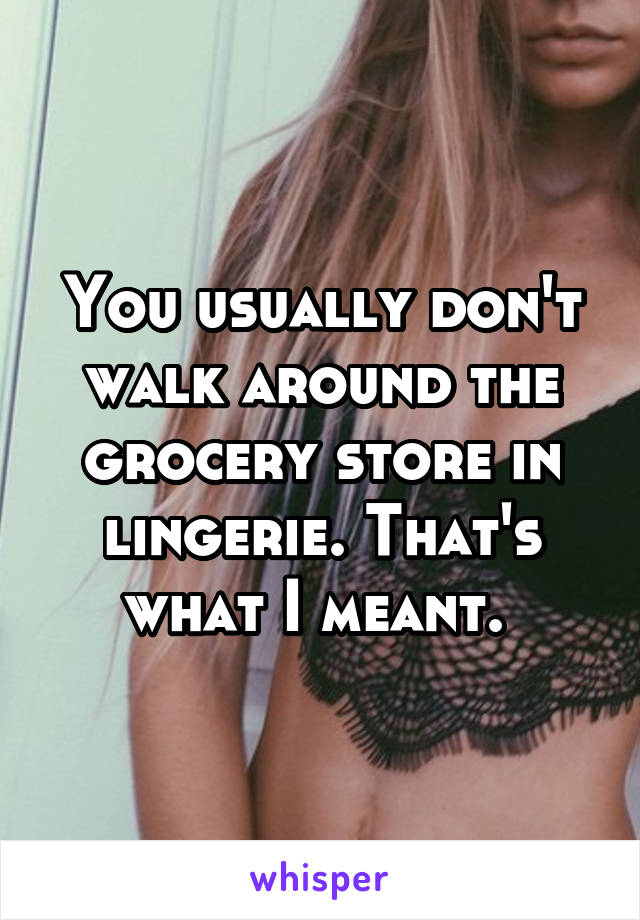 You usually don't walk around the grocery store in lingerie. That's what I meant. 