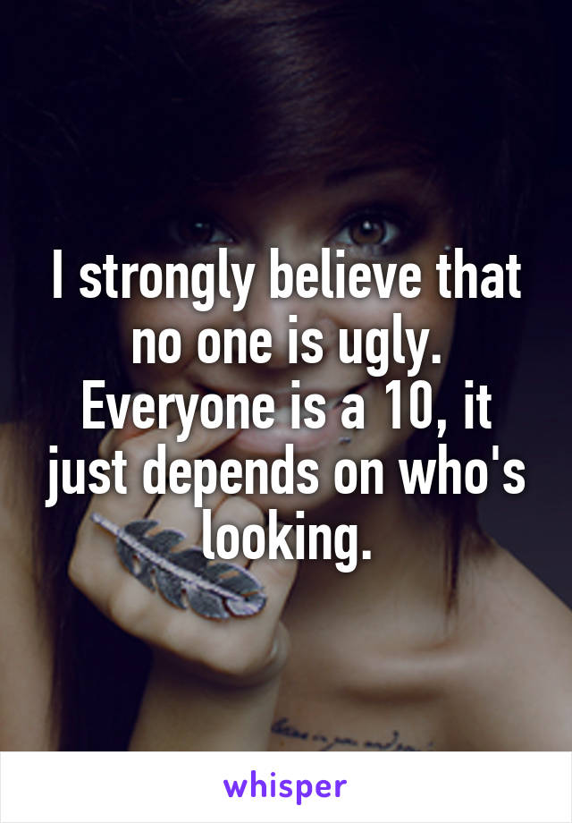 I strongly believe that no one is ugly.
Everyone is a 10, it just depends on who's looking.