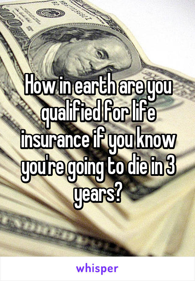 How in earth are you qualified for life insurance if you know you're going to die in 3 years?