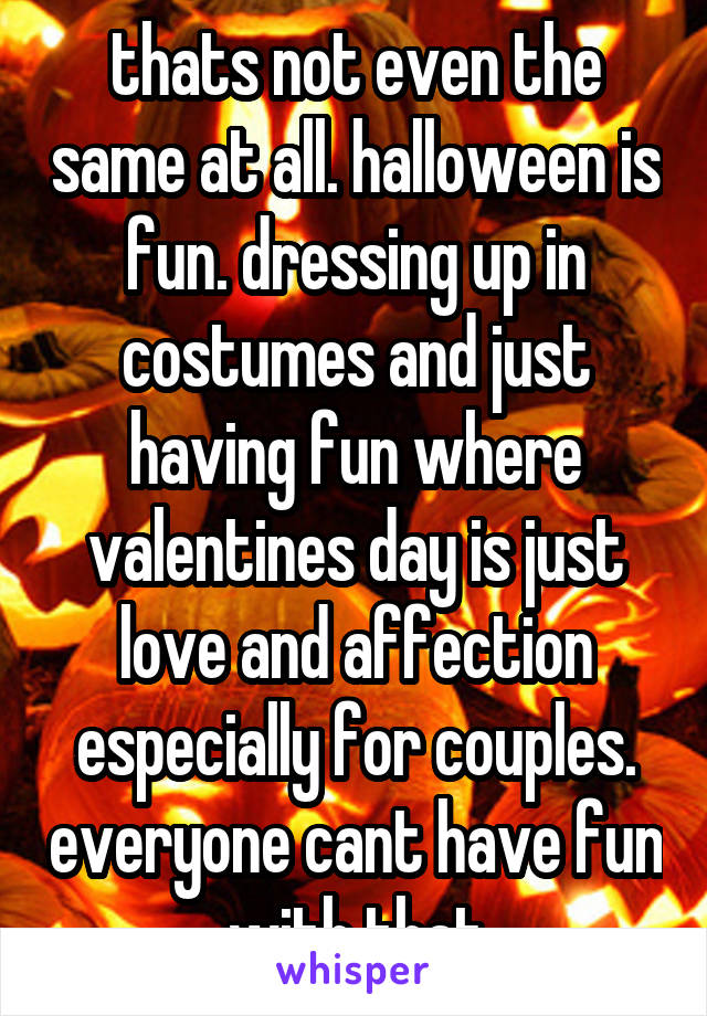 thats not even the same at all. halloween is fun. dressing up in costumes and just having fun where valentines day is just love and affection especially for couples. everyone cant have fun with that