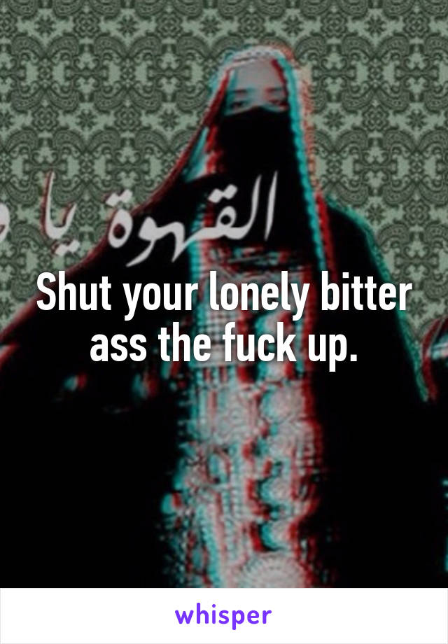 Shut your lonely bitter ass the fuck up.