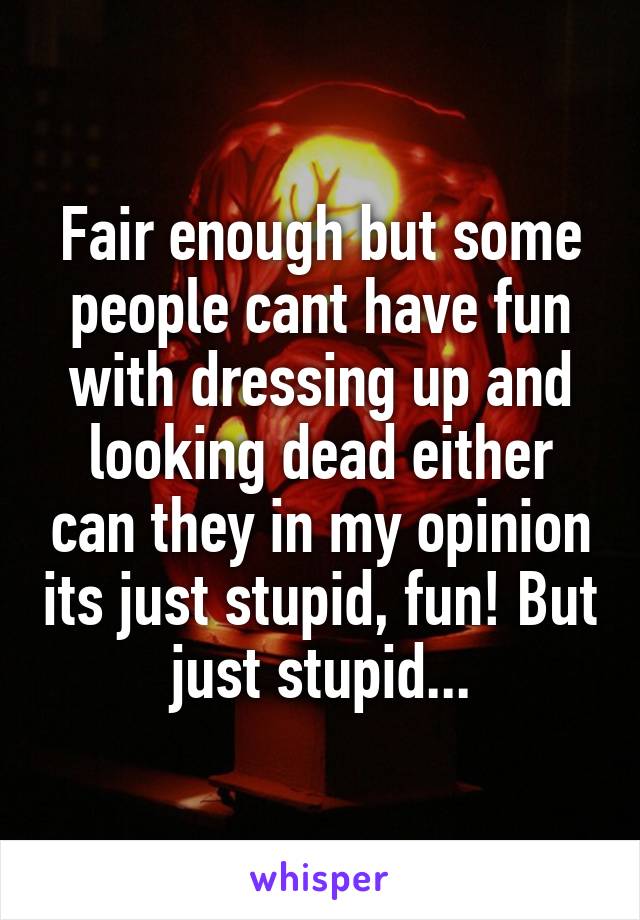 Fair enough but some people cant have fun with dressing up and looking dead either can they in my opinion its just stupid, fun! But just stupid...