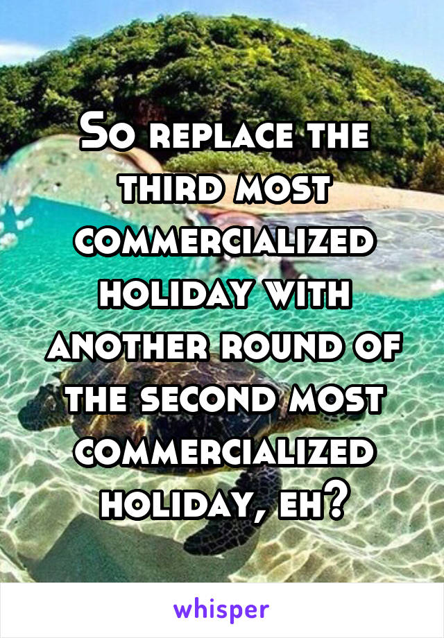 So replace the third most commercialized holiday with another round of the second most commercialized holiday, eh?