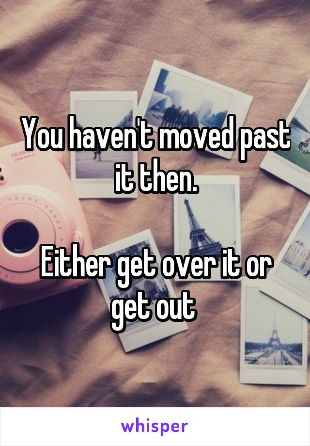 You haven't moved past it then.

Either get over it or get out 