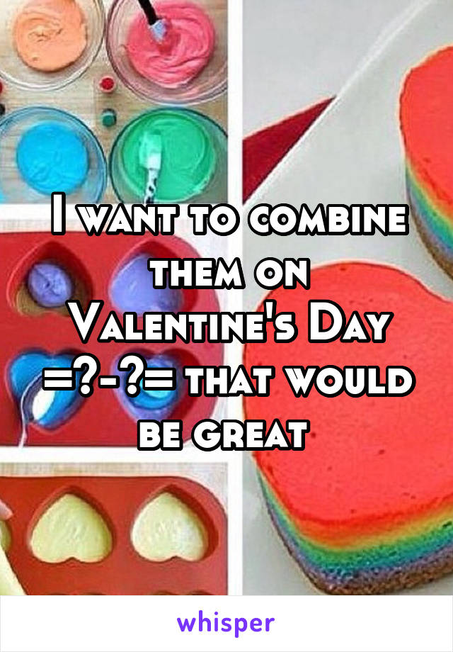 I want to combine them on Valentine's Day =^-^= that would be great 