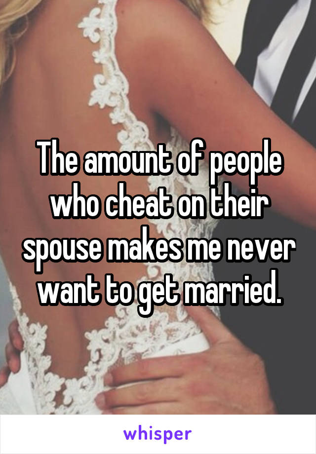 The amount of people who cheat on their spouse makes me never want to get married.