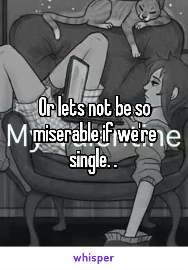 Or lets not be so miserable if we're single. . 