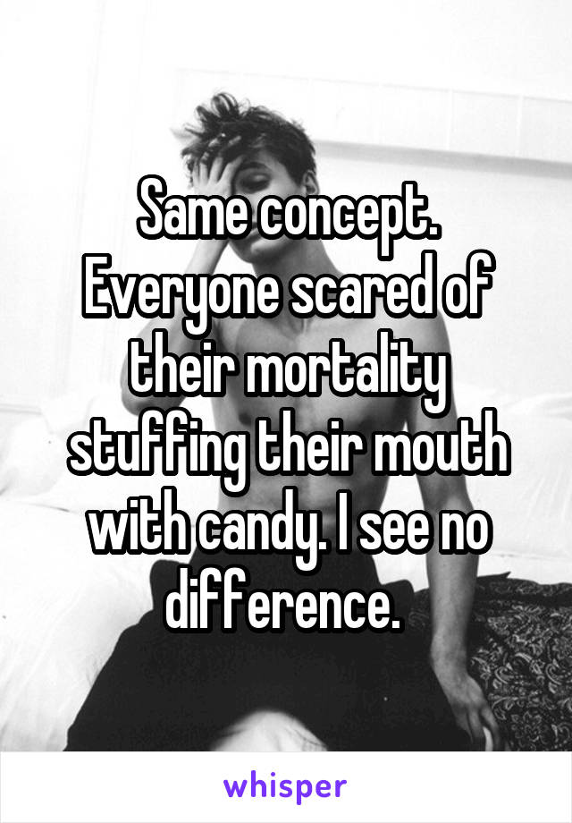 Same concept. Everyone scared of their mortality stuffing their mouth with candy. I see no difference. 