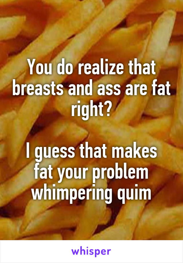 You do realize that breasts and ass are fat right?

I guess that makes fat your problem whimpering quim