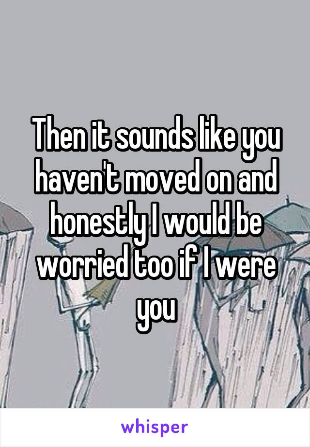 Then it sounds like you haven't moved on and honestly I would be worried too if I were you