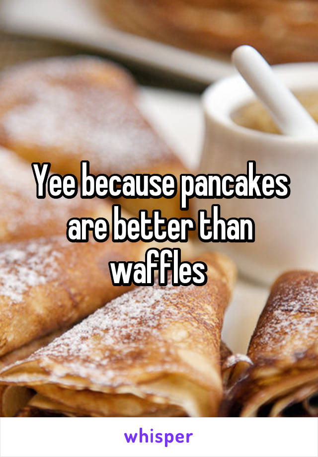 Yee because pancakes are better than waffles 