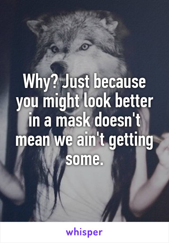 Why? Just because you might look better in a mask doesn't mean we ain't getting some.