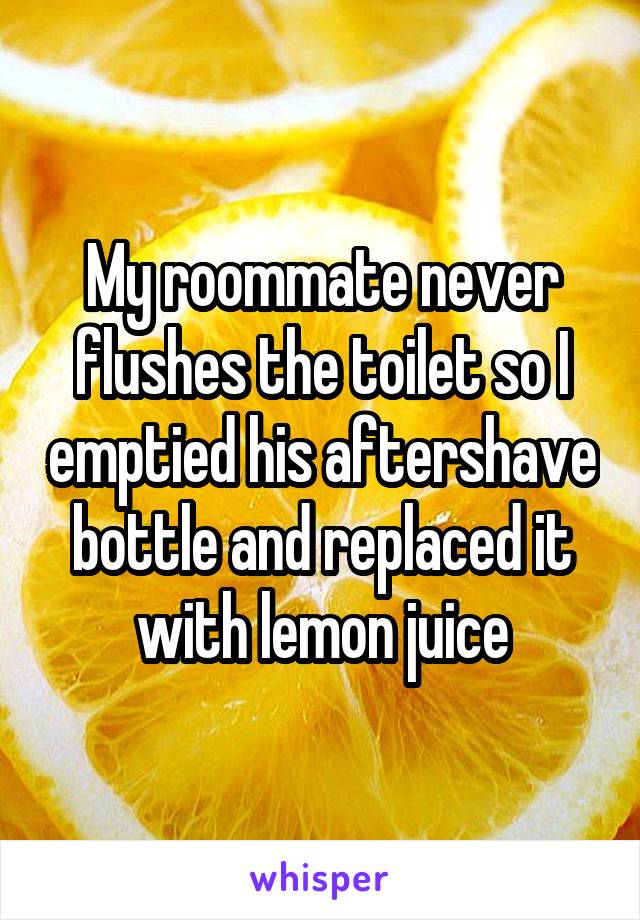My roommate never flushes the toilet so I emptied his aftershave bottle and replaced it with lemon juice