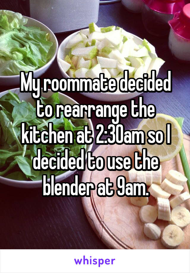 My roommate decided to rearrange the kitchen at 2:30am so I decided to use the blender at 9am.