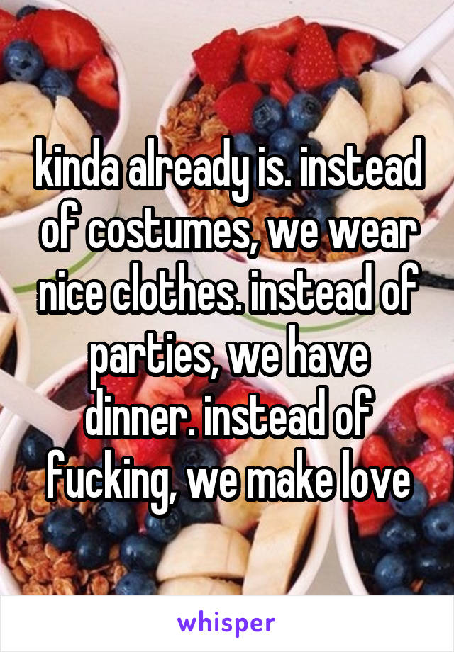 kinda already is. instead of costumes, we wear nice clothes. instead of parties, we have dinner. instead of fucking, we make love