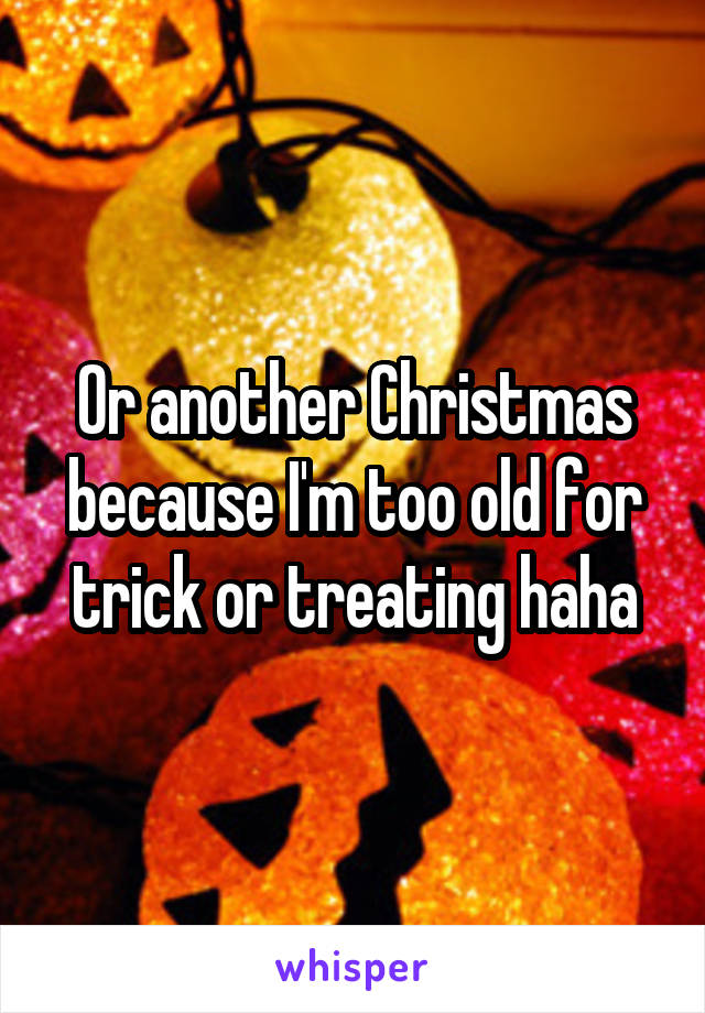 Or another Christmas because I'm too old for trick or treating haha