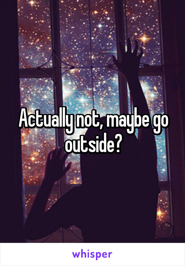 Actually not, maybe go outside?