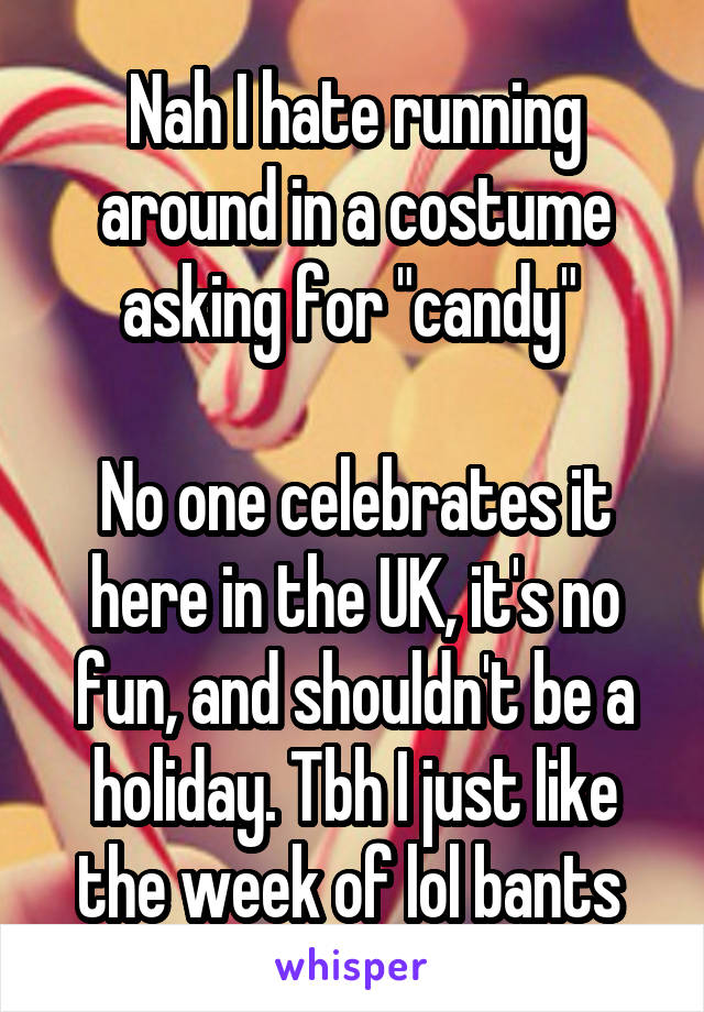 Nah I hate running around in a costume asking for "candy" 

No one celebrates it here in the UK, it's no fun, and shouldn't be a holiday. Tbh I just like the week of lol bants 