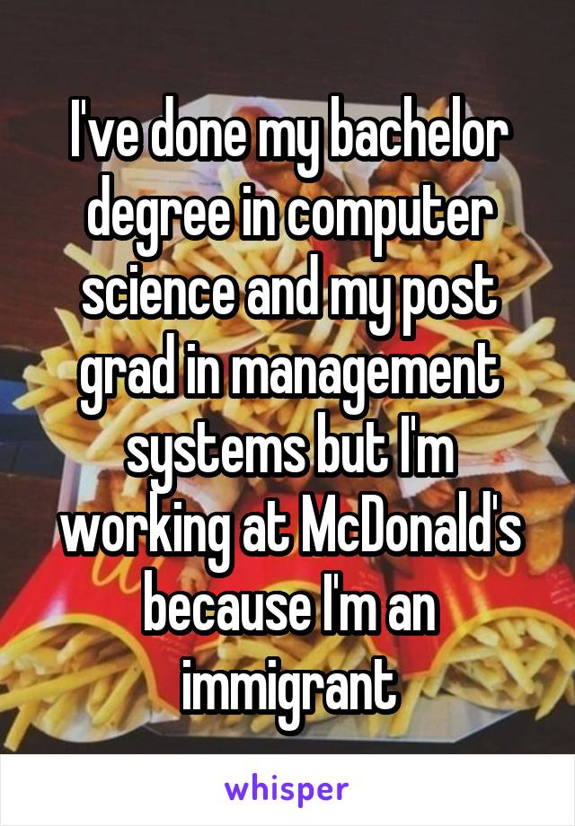 I've done my bachelor degree in computer science and my post grad in management systems but I'm working at McDonald's because I'm an immigrant