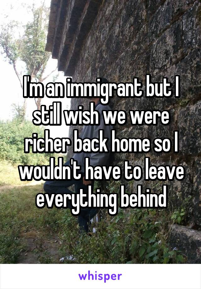 I'm an immigrant but I still wish we were richer back home so I wouldn't have to leave everything behind