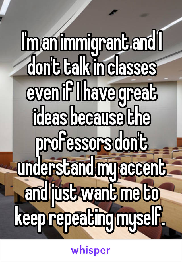 I'm an immigrant and I don't talk in classes even if I have great ideas because the professors don't understand my accent and just want me to keep repeating myself. 