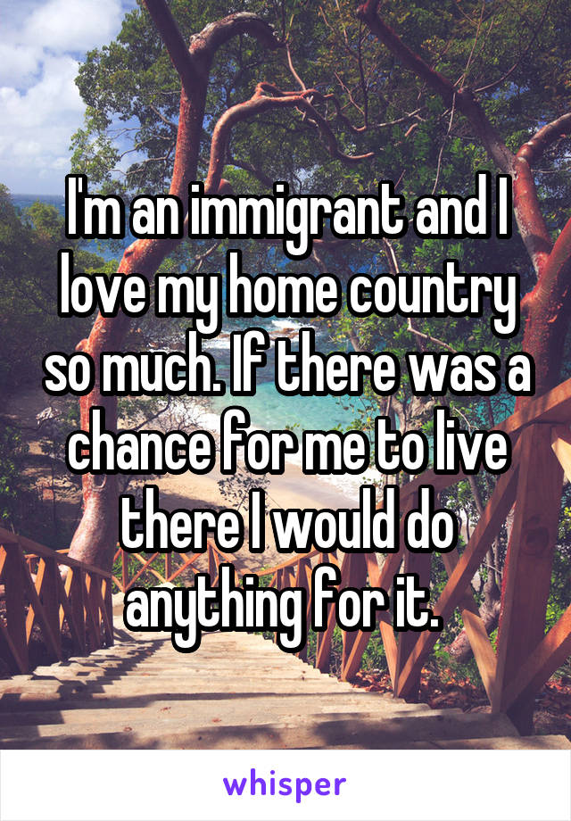 I'm an immigrant and I love my home country so much. If there was a chance for me to live there I would do anything for it. 