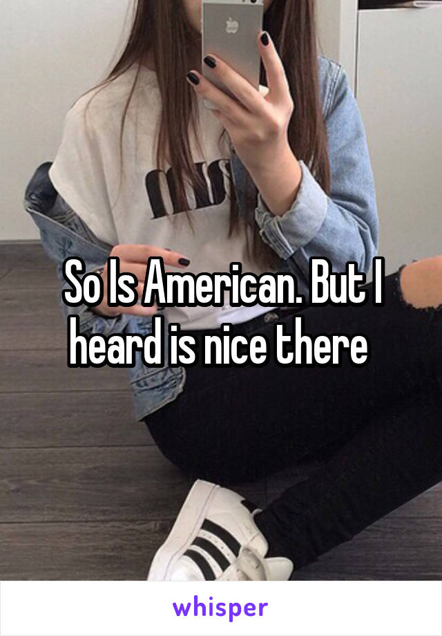 So Is American. But I heard is nice there 