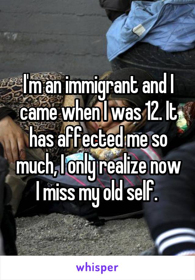 I'm an immigrant and I came when I was 12. It has affected me so much, I only realize now I miss my old self. 