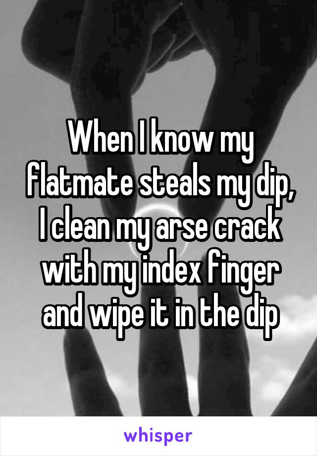 When I know my flatmate steals my dip, I clean my arse crack with my index finger and wipe it in the dip