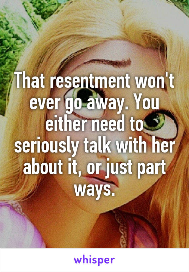 That resentment won't ever go away. You either need to seriously talk with her about it, or just part ways.