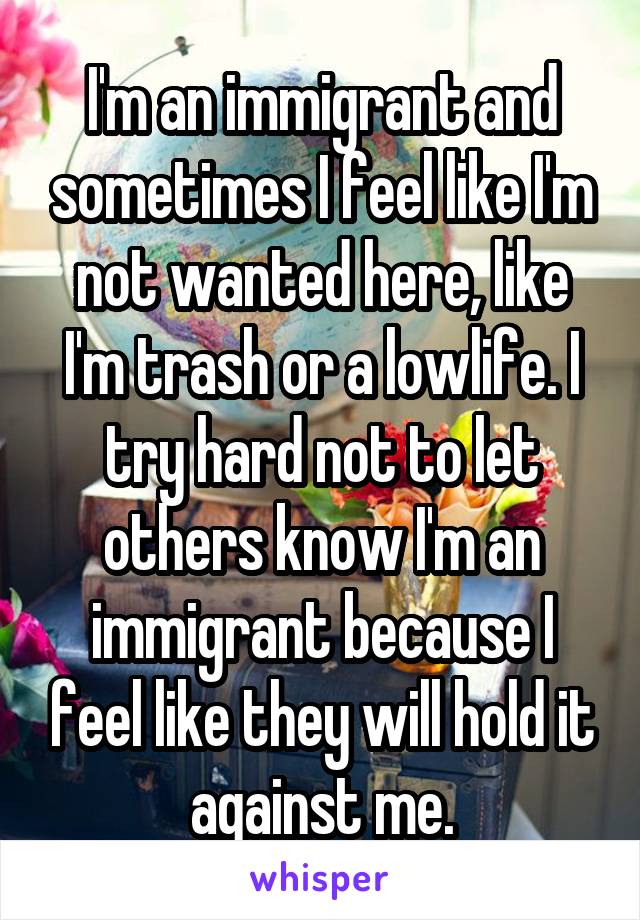 I'm an immigrant and sometimes I feel like I'm not wanted here, like I'm trash or a lowlife. I try hard not to let others know I'm an immigrant because I feel like they will hold it against me.