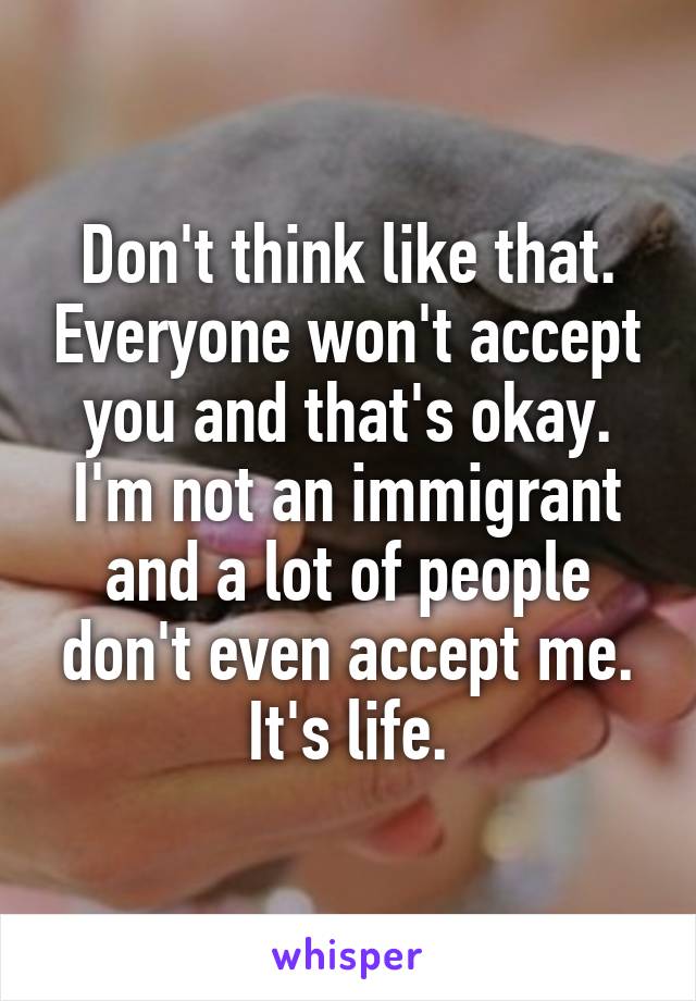 Don't think like that. Everyone won't accept you and that's okay. I'm not an immigrant and a lot of people don't even accept me. It's life.