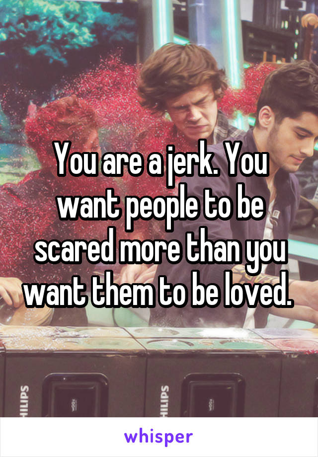 You are a jerk. You want people to be scared more than you want them to be loved. 