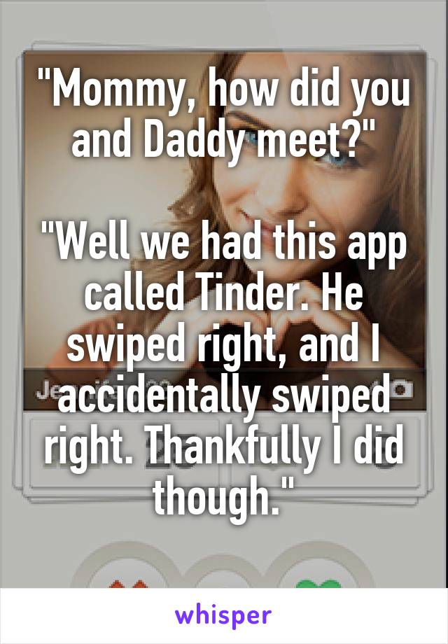 "Mommy, how did you and Daddy meet?"

"Well we had this app called Tinder. He swiped right, and I accidentally swiped right. Thankfully I did though."
