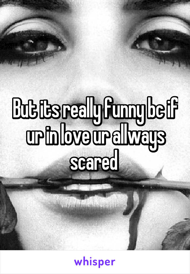 But its really funny bc if ur in love ur allways scared 