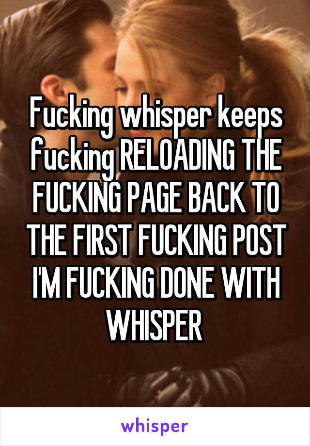 Fucking whisper keeps fucking RELOADING THE FUCKING PAGE BACK TO THE FIRST FUCKING POST I'M FUCKING DONE WITH WHISPER 