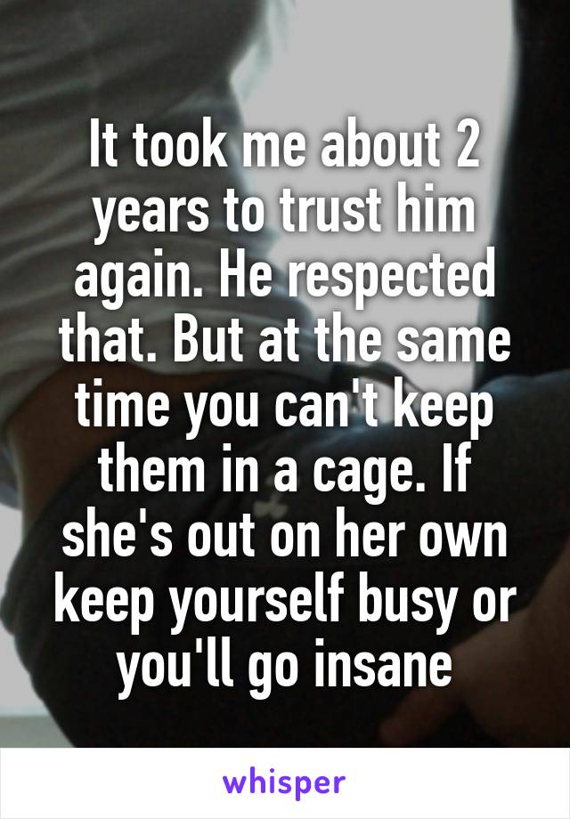 It took me about 2 years to trust him again. He respected that. But at the same time you can't keep them in a cage. If she's out on her own keep yourself busy or you'll go insane