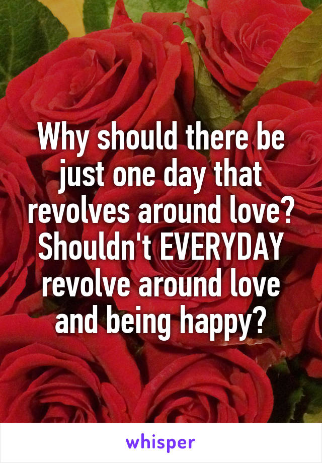 Why should there be just one day that revolves around love? Shouldn't EVERYDAY revolve around love and being happy?