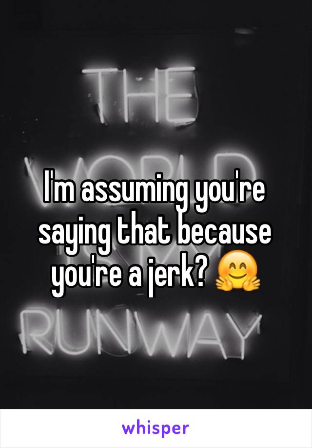 I'm assuming you're saying that because you're a jerk? 🤗