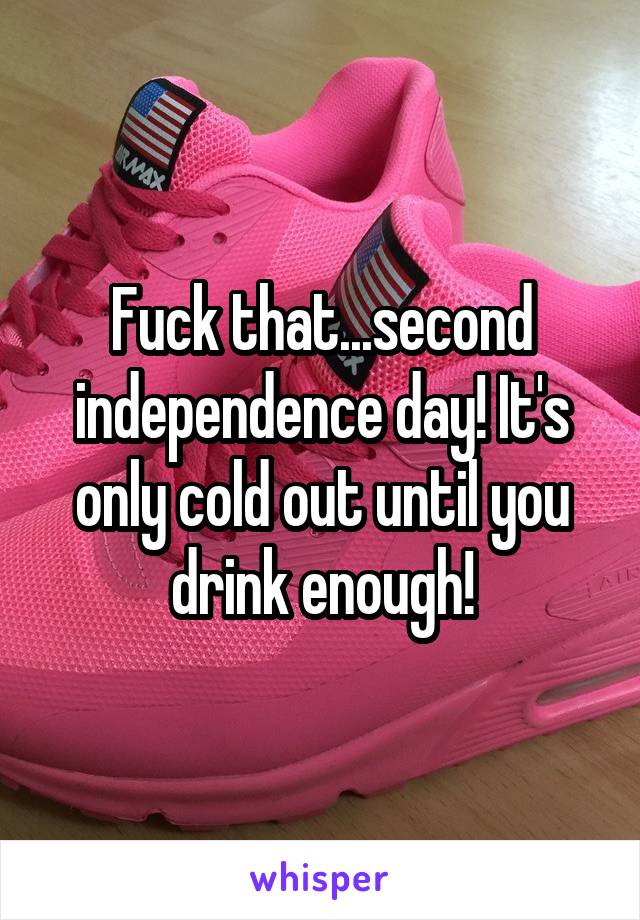 Fuck that...second independence day! It's only cold out until you drink enough!