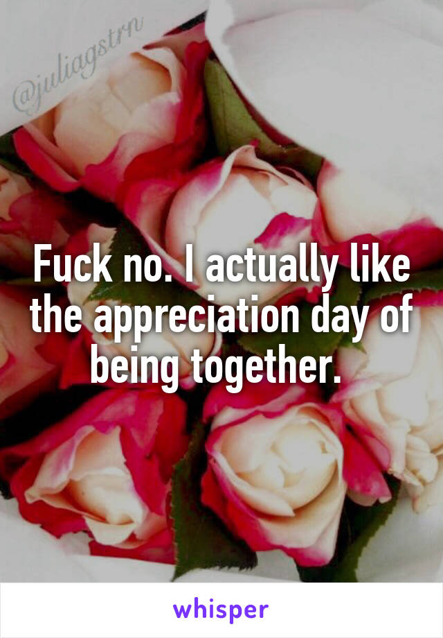 Fuck no. I actually like the appreciation day of being together. 