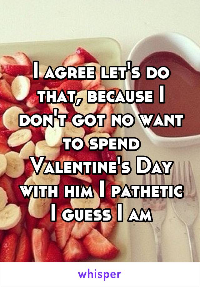 I agree let's do that, because I don't got no want to spend Valentine's Day with him I pathetic I guess I am