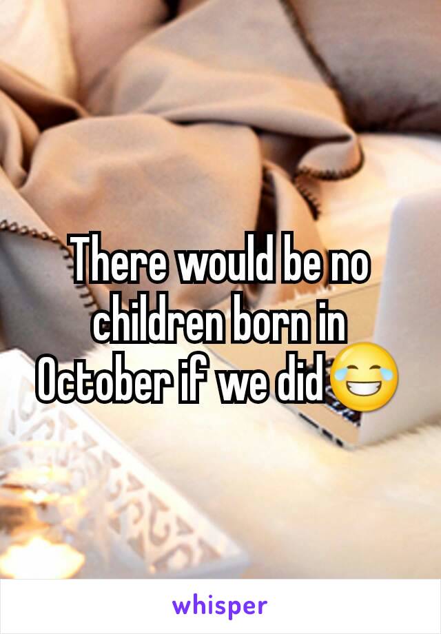 There would be no children born in October if we did😂