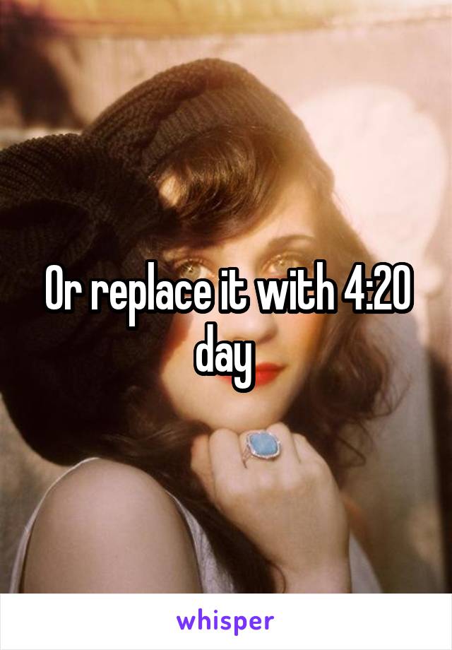 Or replace it with 4:20 day 