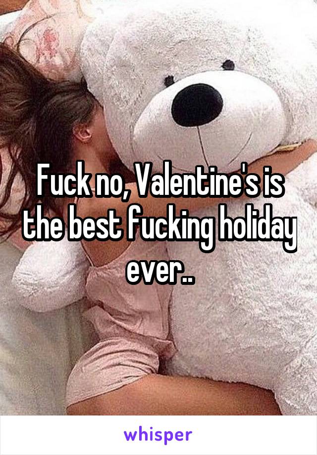 Fuck no, Valentine's is the best fucking holiday ever..