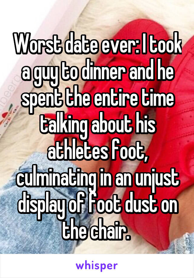 Worst date ever: I took a guy to dinner and he spent the entire time talking about his athletes foot, culminating in an unjust display of foot dust on the chair. 
