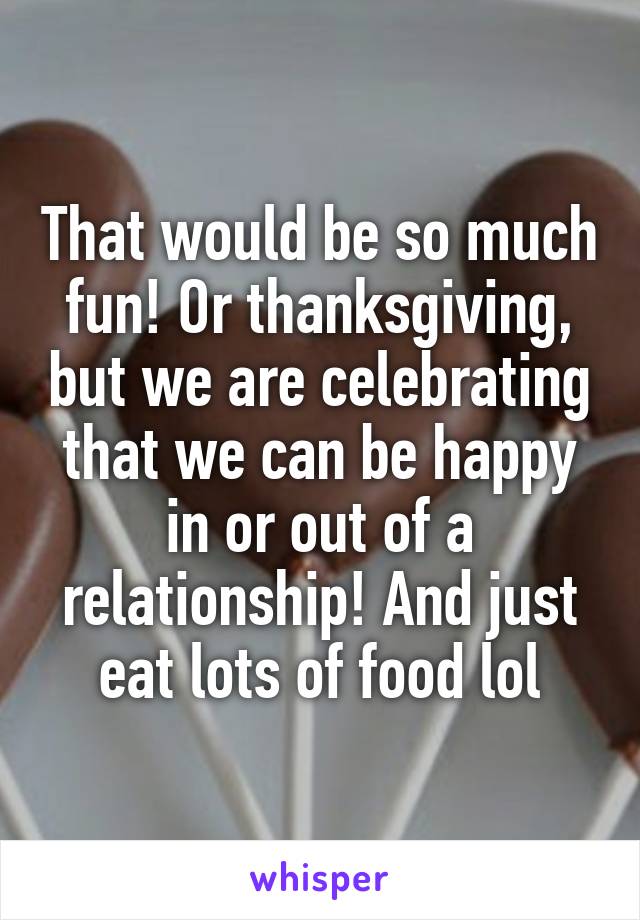 That would be so much fun! Or thanksgiving, but we are celebrating that we can be happy in or out of a relationship! And just eat lots of food lol