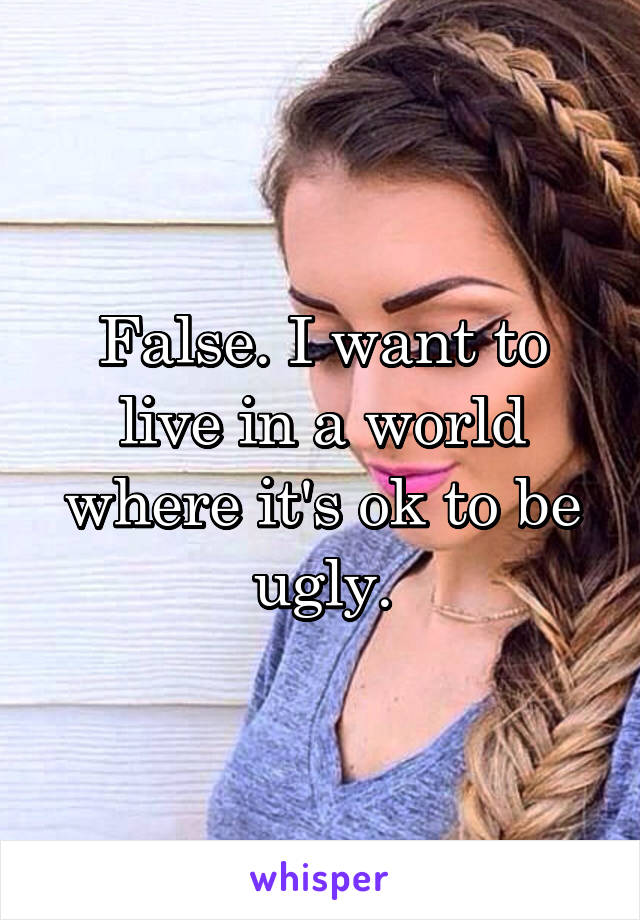 False. I want to live in a world where it's ok to be ugly.