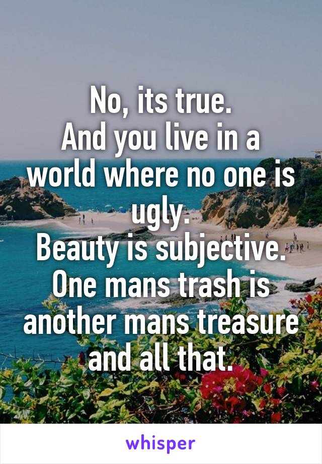 No, its true.
And you live in a world where no one is ugly.
Beauty is subjective. One mans trash is another mans treasure and all that.