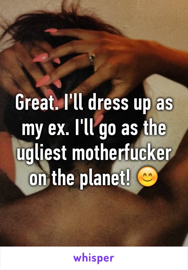 Great. I'll dress up as my ex. I'll go as the ugliest motherfucker on the planet! 😊